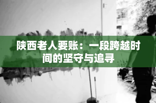 陕西老人要账:一段跨越时间的坚守与追寻 陕西老人要账:一段跨越时间的坚守与追寻