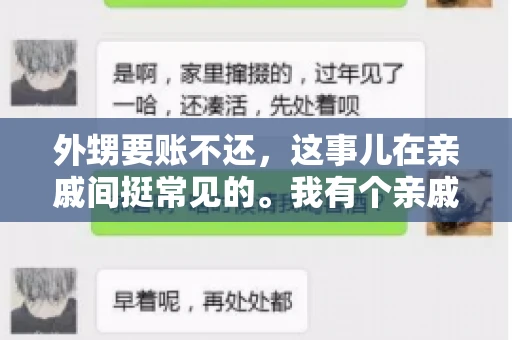 外甥要账不还,这事儿在亲戚间挺常见的。我有个亲戚,就碰上了这么一档子事儿。说起来,这事儿还挺有意思的,今天咱们就聊聊这个话题。 外甥要账不还,这事儿在亲戚间挺常见的。我有个亲戚,就碰上了这么一档子事儿。说起来,这事儿还挺有意思的,今天咱们就聊聊这个话题。